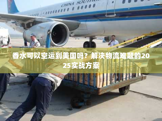 香水可以空运到美国吗？解决物流难题的2025实战方案
