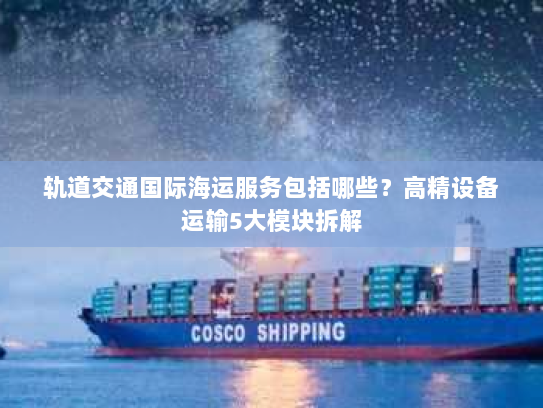 轨道交通国际海运服务包括哪些?高精设备运输5大模块拆解