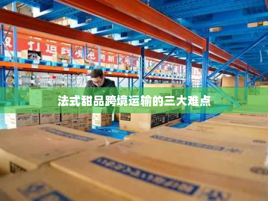 法式甜品跨境运输的三大难点 法式甜品跨境运输的三大难点