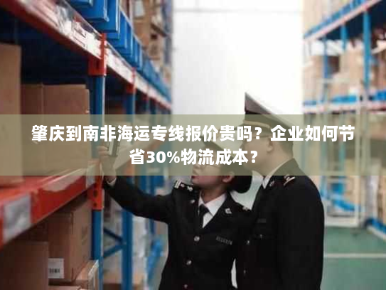 肇庆到南非海运专线报价贵吗?企业如何节省30%物流成本? 肇庆到南非海运专线报价贵吗?企业如何节省30%物流成本?