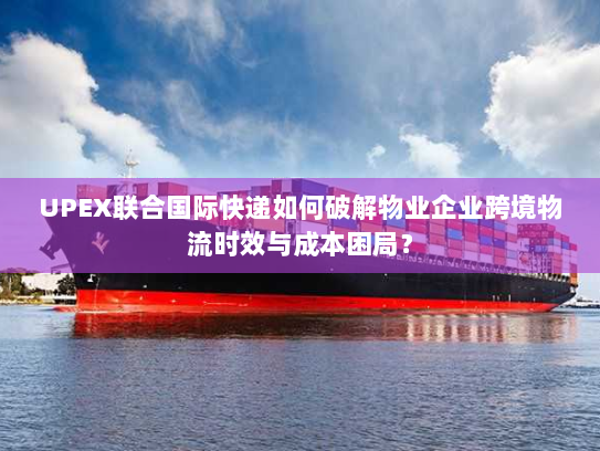 UPEX联合国际快递如何破解物业企业跨境物流时效与成本困局？
