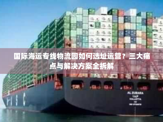 国际海运专线物流园如何选址运营?三大痛点与解决方案全拆解 国际海运专线物流园如何选址运营?三大痛点与解决方案全拆解