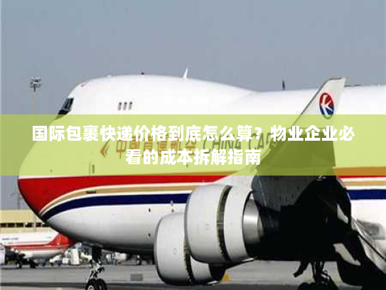 国际包裹快递价格到底怎么算？物业企业必看的成本拆解指南