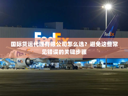 国际货运代理有限公司怎么选？避免这些常见错误的关键步骤