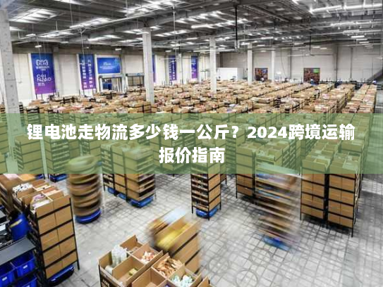 锂电池走物流多少钱一公斤？2024跨境运输报价指南