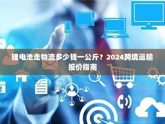 锂电池走物流多少钱一公斤？2024跨境运输报价指南