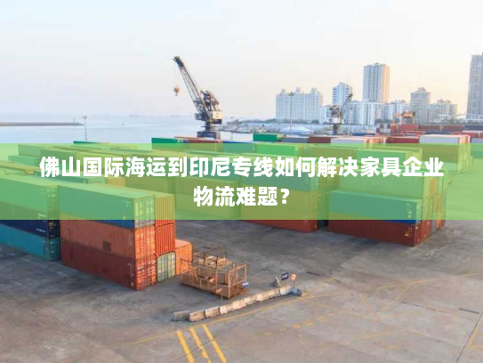 佛山国际海运到印尼专线如何解决家具企业物流难题? 佛山国际海运到印尼专线如何解决家具企业物流难题?