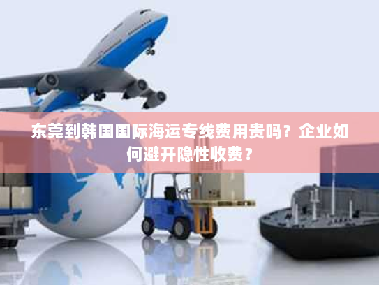 东莞到韩国国际海运专线费用贵吗？企业如何避开隐性收费？