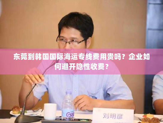 东莞到韩国国际海运专线费用贵吗？企业如何避开隐性收费？