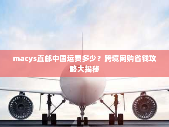 macys直邮中国运费多少？跨境网购省钱攻略大揭秘