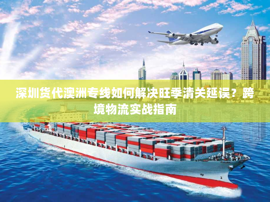 深圳货代澳洲专线如何解决旺季清关延误？跨境物流实战指南