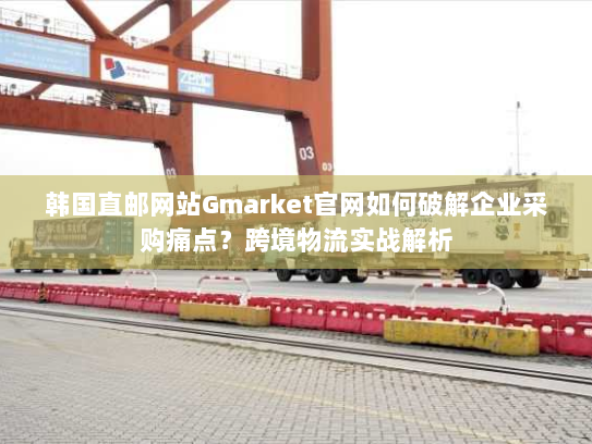韩国直邮网站Gmarket官网如何破解企业采购痛点？跨境物流实战解析