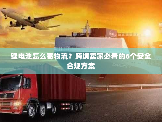 锂电池怎么寄物流?跨境卖家必看的6个安全合规方案 锂电池怎么寄物流?跨境卖家必看的6个安全合规方案