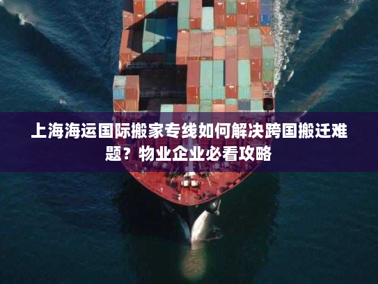 上海海运国际搬家专线如何解决跨国搬迁难题？物业企业必看攻略