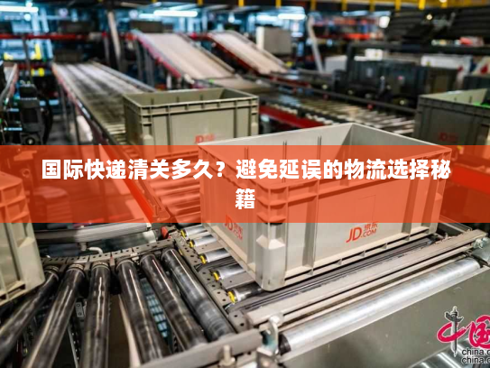 国际快递清关多久？避免延误的物流选择秘籍