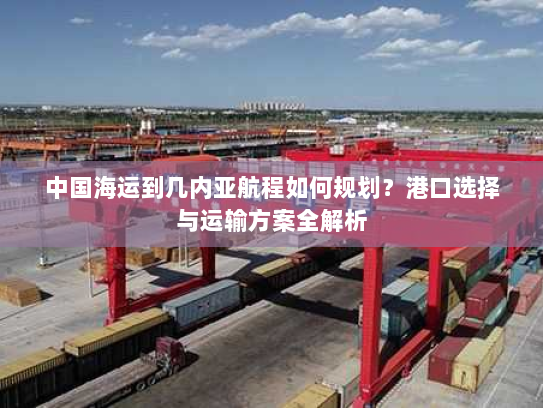 中国海运到几内亚航程如何规划?港口选择与运输方案全解析 中国海运到几内亚航程如何规划?港口选择与运输方案全解析