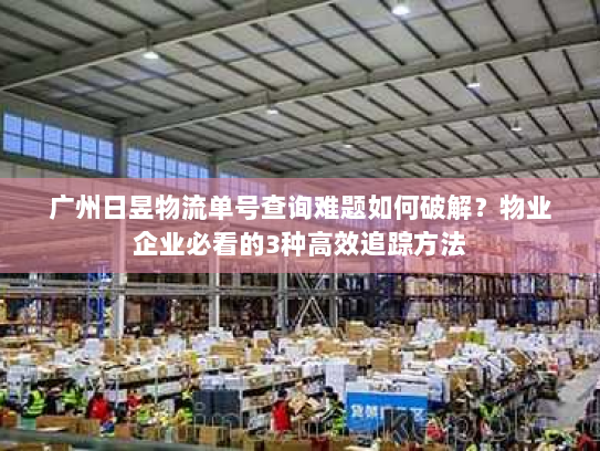广州日昱物流单号查询难题如何破解？物业企业必看的3种高效追踪方法