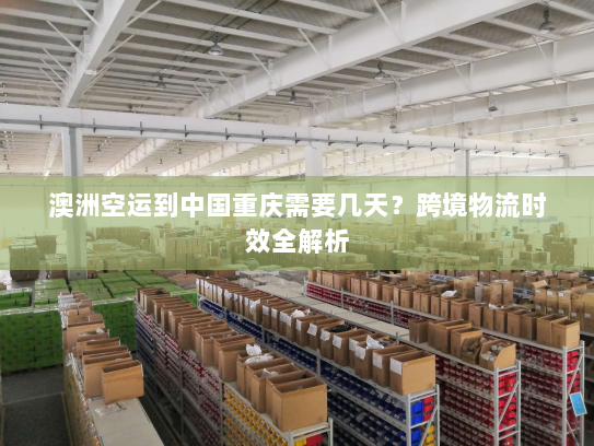 澳洲空运到中国重庆需要几天？跨境物流时效全解析