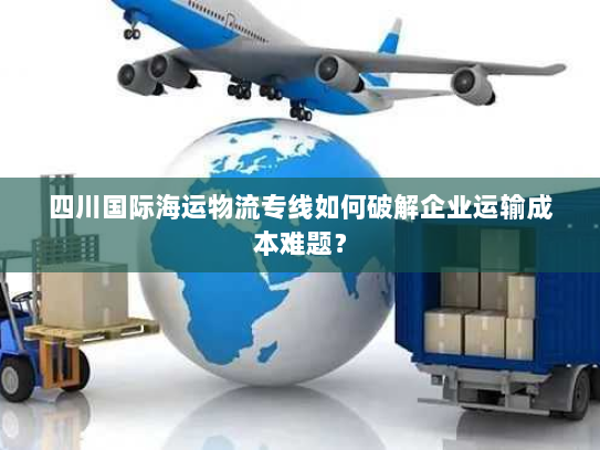 四川国际海运物流专线如何破解企业运输成本难题？
