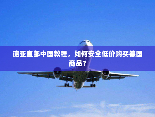 德亚直邮中国教程，如何安全低价购买德国商品？