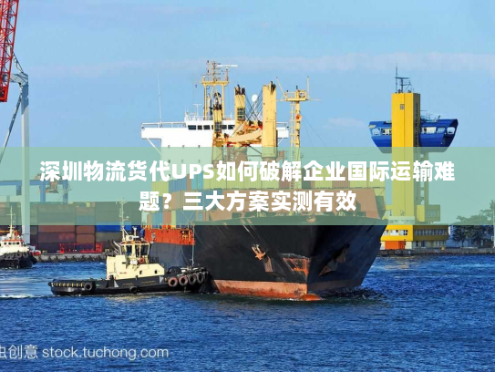 深圳物流货代UPS如何破解企业国际运输难题？三大方案实测有效