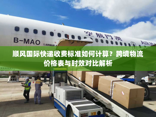 顺风国际快递收费标准如何计算？跨境物流价格表与时效对比解析