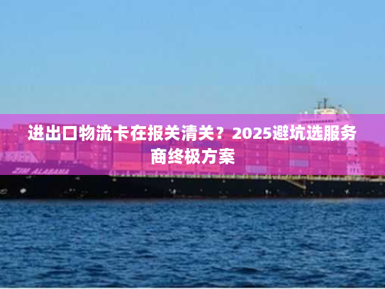 进出口物流卡在报关清关？2025避坑选服务商终极方案