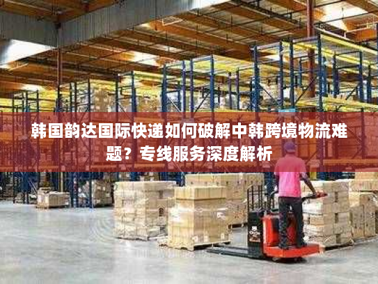 韩国韵达国际快递如何破解中韩跨境物流难题?专线服务深度解析 韩国韵达国际快递如何破解中韩跨境物流难题?专线服务深度解析