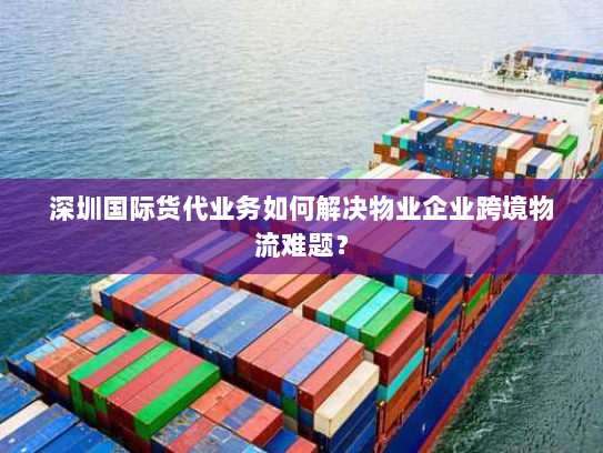 深圳国际货代业务如何解决物业企业跨境物流难题？