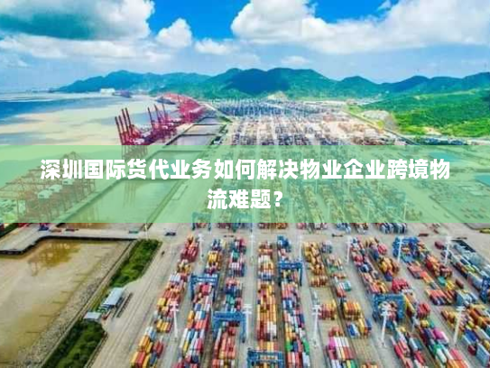 深圳国际货代业务如何解决物业企业跨境物流难题？
