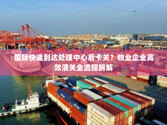 国际快递到达处理中心后卡关?物业企业高效清关全流程拆解 国际快递到达处理中心后卡关?物业企业高效清关全流程拆解