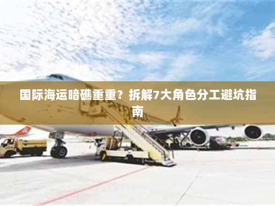国际海运暗礁重重？拆解7大角色分工避坑指南