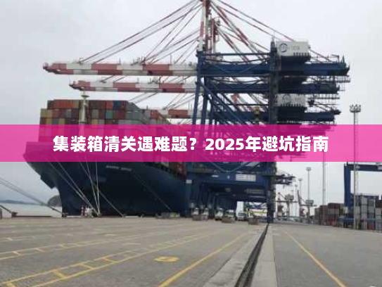 集装箱清关遇难题？2025年避坑指南