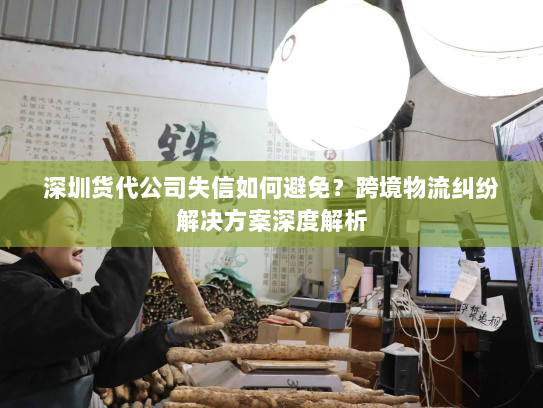 深圳货代公司失信如何避免?跨境物流纠纷解决方案深度解析 深圳货代公司失信如何避免?跨境物流纠纷解决方案深度解析