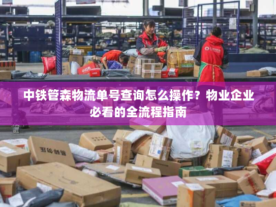 中铁管森物流单号查询怎么操作？物业企业必看的全流程指南