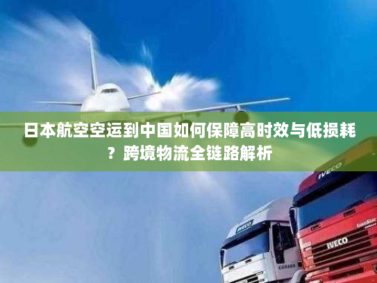 日本航空空运到中国如何保障高时效与低损耗？跨境物流全链路解析