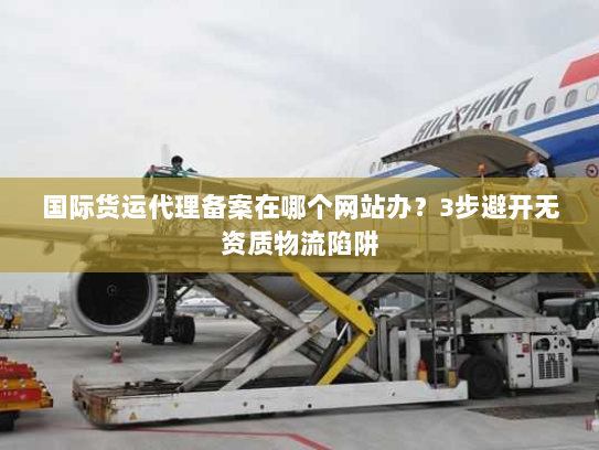 国际货运代理备案在哪个网站办？3步避开无资质物流陷阱