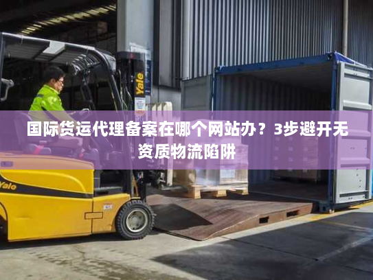 国际货运代理备案在哪个网站办？3步避开无资质物流陷阱