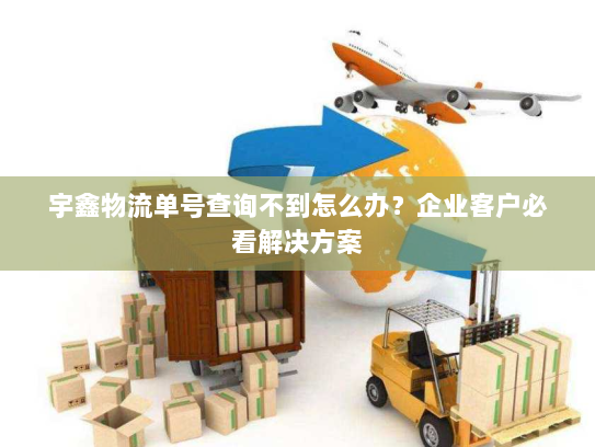 宇鑫物流单号查询不到怎么办？企业客户必看解决方案