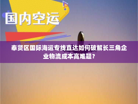 奉贤区国际海运专线直达如何破解长三角企业物流成本高难题? 奉贤区国际海运专线直达如何破解长三角企业物流成本高难题?