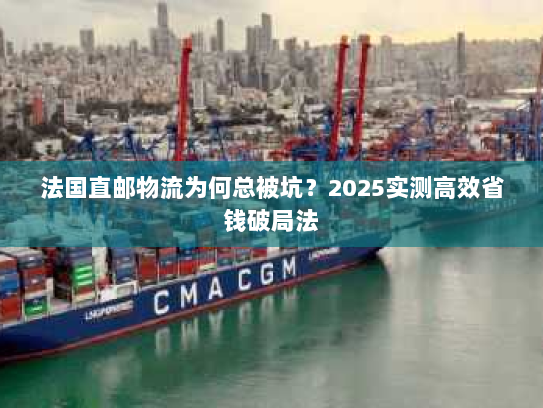 法国直邮物流为何总被坑？2025实测高效省钱破局法