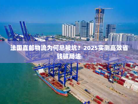 法国直邮物流为何总被坑？2025实测高效省钱破局法
