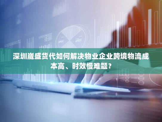 深圳崴盛货代如何解决物业企业跨境物流成本高、时效慢难题？