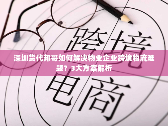 深圳货代邦哥如何解决物业企业跨境物流难题？3大方案解析