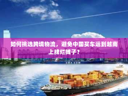 如何挑选跨境物流,避免中国买车运到越南上牌烂摊子? 如何挑选跨境物流,避免中国买车运到越南上牌烂摊子?