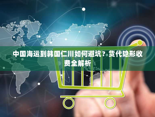 中国海运到韩国仁川如何避坑?货代隐形收费全解析 中国海运到韩国仁川如何避坑?货代隐形收费全解析