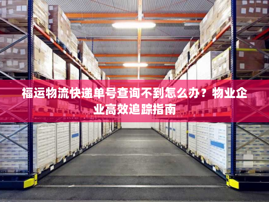 福运物流快递单号查询不到怎么办？物业企业高效追踪指南