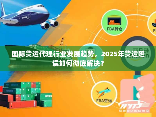 国际货运代理行业发展趋势，2025年货运延误如何彻底解决？
