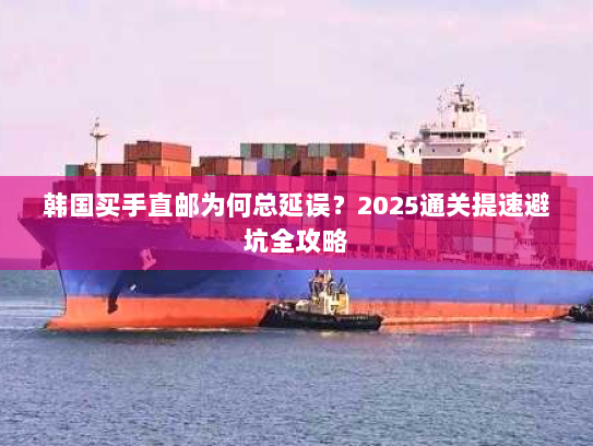 韩国买手直邮为何总延误？2025通关提速避坑全攻略
