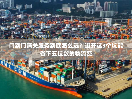 门到门清关服务到底怎么选?避开这3个坑能省下五位数的物流费